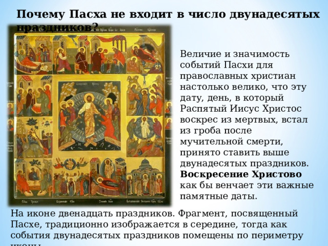 Почему Пасха не входит в число двунадесятых праздников? Величие и значимость событий Пасхи для православных христиан настолько велико, что эту дату, день, в который Распятый Иисус Христос воскрес из мертвых, встал из гроба после мучительной смерти, принято ставить выше двунадесятых праздников. Воскресение Христово как бы венчает эти важные памятные даты. На иконе двенадцать праздников. Фрагмент, посвященный Пасхе, традиционно изображается в середине, тогда как события двунадесятых праздников помещены по периметру иконы. 