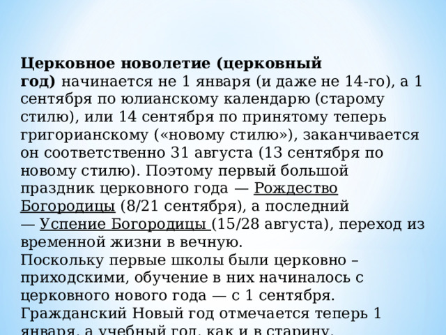  Церковное новолетие (церковный год)  начинается не 1 января (и даже не 14-го), а 1 сентября по юлианскому календарю (старому стилю), или 14 сентября по принятому теперь григорианскому («новому стилю»), заканчивается он соответственно 31 августа (13 сентября по новому стилю). Поэтому первый большой праздник церковного года   —  Рождество Богородицы (8/21 сентября), а последний —  Успение Богородицы (15/28 августа), переход из временной жизни в вечную. Поскольку первые школы были церковно – приходскими, обучение в них начиналось с церковного нового года — с 1 сентября. Гражданский Новый год отмечается теперь 1 января, а учебный год, как и в старину, начинается в сентябре. 