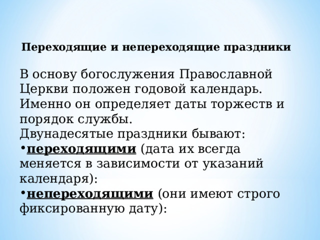  Переходящие и непереходящие праздники В основу богослужения Православной Церкви положен годовой календарь. Именно он определяет даты торжеств и порядок службы. Двунадесятые праздники бывают: переходящими  (дата их всегда меняется в зависимости от указаний календаря): непереходящими  (они имеют строго фиксированную дату): 