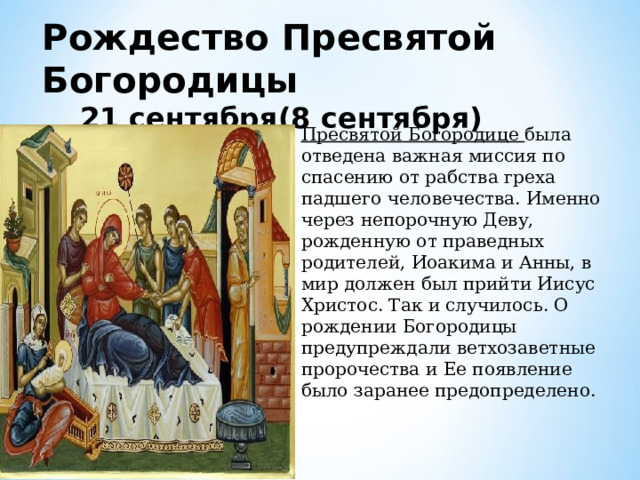 Рождество Пресвятой Богородицы 21 сентября(8 сентября) Пресвятой Богородице была отведена важная миссия по спасению от рабства греха падшего человечества. Именно через непорочную Деву, рожденную от праведных родителей, Иоакима и Анны, в мир должен был прийти Иисус Христос. Так и случилось. О рождении Богородицы предупреждали ветхозаветные пророчества и Ее появление было заранее предопределено. 