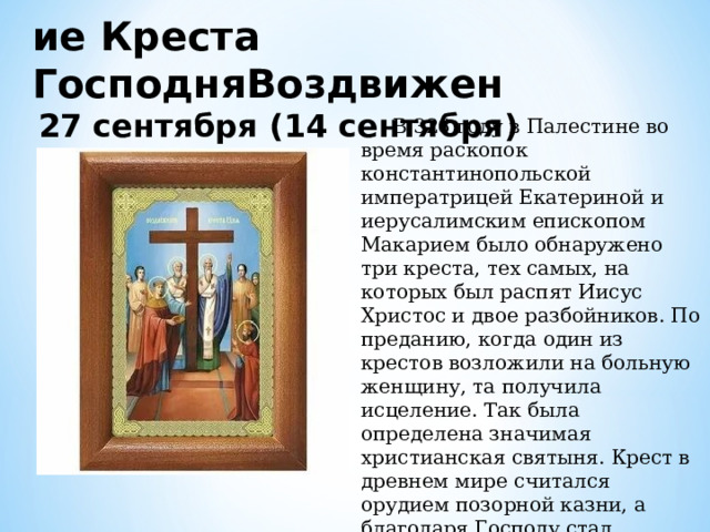 ие Креста ГосподняВоздвижен 27 сентября (14 сентября)  В 326 году в Палестине во время раскопок константинопольской императрицей Екатериной и иерусалимским епископом Макарием было обнаружено три креста, тех самых, на которых был распят Иисус Христос и двое разбойников. По преданию, когда один из крестов возложили на больную женщину, та получила исцеление. Так была определена значимая христианская святыня. Крест в древнем мире считался орудием позорной казни, а благодаря Господу стал символом спасения души. 