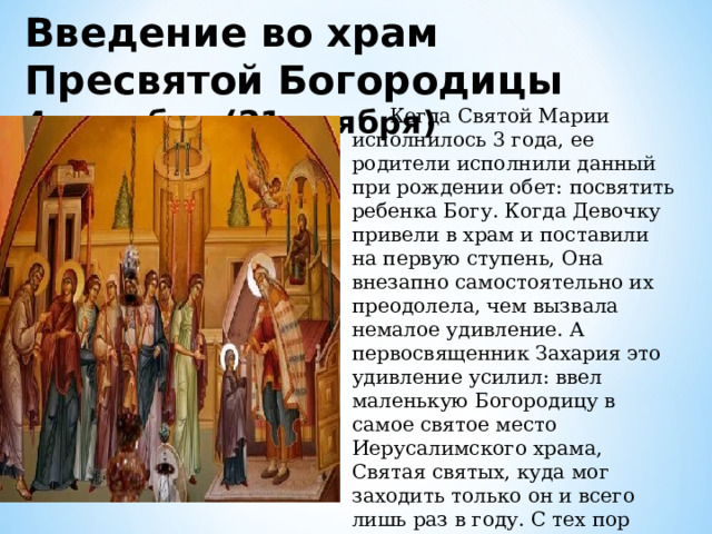 Введение во храм Пресвятой Богородицы 4 декабря (21 ноября)  Когда Святой Марии исполнилось 3 года, ее родители исполнили данный при рождении обет: посвятить ребенка Богу. Когда Девочку привели в храм и поставили на первую ступень, Она внезапно самостоятельно их преодолела, чем вызвала немалое удивление. А первосвященник Захария это удивление усилил: ввел маленькую Богородицу в самое святое место Иерусалимского храма, Святая святых, куда мог заходить только он и всего лишь раз в году. С тех пор Святая Мария до 12 лет, когда ее выдали замуж, жила в сокровенном храмовом помещении. 