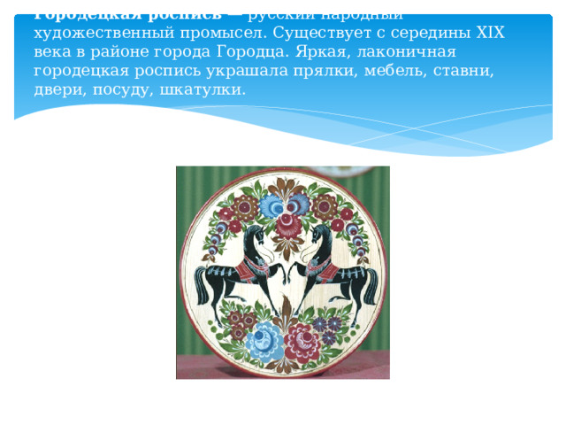 Городецкая роспись  — русский народный художественный промысел. Существует с середины XIX века в районе города Городца. Яркая, лаконичная городецкая роспись украшала прялки, мебель, ставни, двери, посуду, шкатулки.   