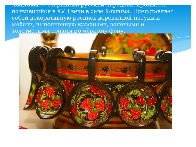 Хохлома  — старинный русский народный промысел, появившийся в XVII веке в селе Хохлома. Представляет собой декоративную роспись деревянной посуды и мебели, выполненную красными, зелёными и золотистыми тонами по чёрному фону.   