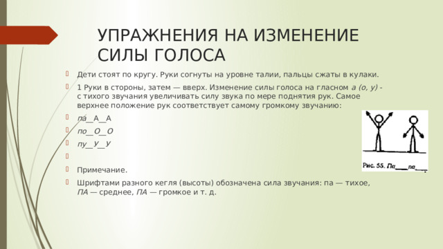 УПРАЖНЕНИЯ НА ИЗМЕНЕНИЕ СИЛЫ ГОЛОСА Дети стоят по кругу. Руки согнуты на уровне талии, пальцы  сжаты в кулаки. 1 Руки в стороны, затем — вверх. Изменение силы голо­са на гласном а (о, у) - с тихого звучания увеличивать силу звука по мере поднятия рук. Самое верхнее положение рук соответствует самому громкому звучанию: па__ А__А по__О__О пу__У__У   Примечание. Шрифтами разного кегля (высоты) обозначена сила звучания: па — ти­хое, ПА — среднее, ПА — громкое и т. д. 