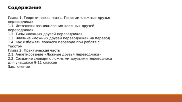 Содержание  Глава 1. Теоретическая часть. Понятие «ложные друзья переводчика» 1.1. Источники возникновения «ложных друзей переводчика» 1.2. Типы «ложных друзей переводчика» 1.3. Влияние «ложных друзей переводчика» на перевод 1.4. Как избежать ложного перевода при работе с текстом Глава 2. Практическая часть 2.1. Анкетирование «Ложные друзья переводчика» 2.2. Создание словаря с ложными друзьями переводчика для учащихся 9-11 классов Заключение 