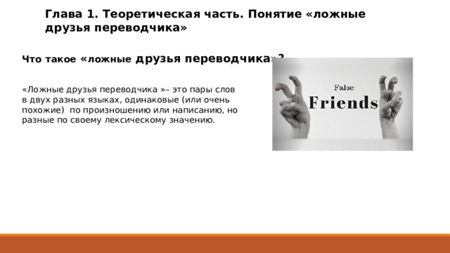 Глава 1. Теоретическая часть. Понятие «ложные друзья переводчика» Что  такое « ложные друзья переводчика»? «Ложные друзья переводчика »– это пары слов в двух разных языках, одинаковые (или очень похожие) по произношению или написанию, но разные по своему лексическому значению. 