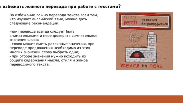 Как избежать ложного перевода при работе с текстами ? Во избежание ложно перевода текста всем тем, кто изучает английский язык, можно дать следующие рекомендации: -при переводе всегда следует быть внимательными и перепроверять сомнительное значение слова; - слово может иметь различные значения, при переводе предложения необходимо из этих многих значений слова выбрать одно; - при отборе значения нужно исходить из общего содержания мысли, стиля и жанра переводимого текста. 