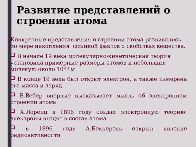 Развитие представлений о строении атома Конкретные представления о строении атома развивались по мере накопления физикой фактов о свойствах вещества.  В начале 19 века молекулярно-кинетическая теория установила примерные размеры атомов и небольших молекул: около 10 -10 м  В конце 19 века был открыт электрон, а также измерена его масса и заряд  В.Вебер впервые высказывает мысль об электронном строении атома  Х.Лоренц в 1896 году создал электронную теорию: электроны входят в состав атома  в 1896 году А.Беккерель открыл явление радиоактивности 