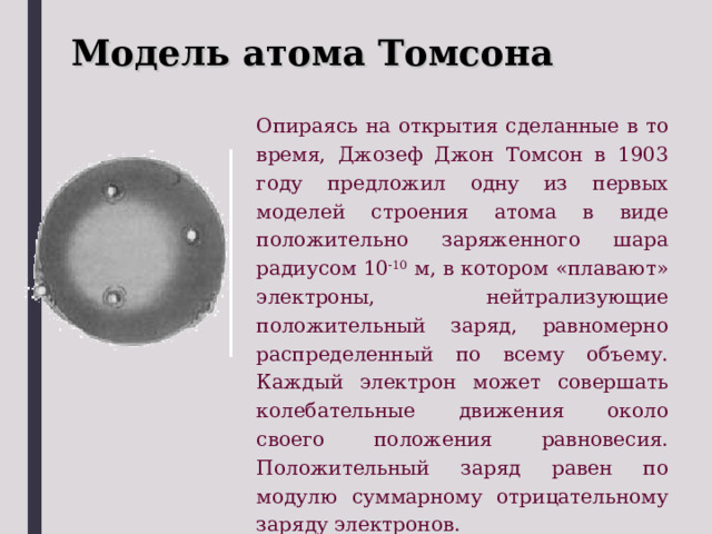 Модель атома Томсона Опираясь на открытия сделанные в то время, Джозеф Джон Томсон в 1903 году предложил одну из первых моделей строения атома в виде положительно заряженного шара радиусом 10 -10 м, в котором «плавают» электроны, нейтрализующие положительный заряд, равномерно распределенный по всему объему. Каждый электрон может совершать колебательные движения около своего положения равновесия. Положительный заряд равен по модулю суммарному отрицательному заряду электронов. 