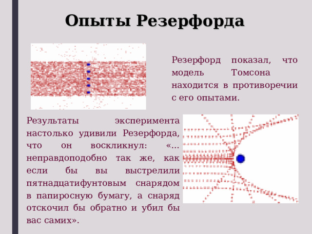 Опыты Резерфорда Резерфорд показал, что модель Томсона находится в противоречии с его опытами. Результаты эксперимента настолько удивили Резерфорда, что он воскликнул: «… неправдоподобно так же, как если бы вы выстрелили пятнадцатифунтовым снарядом в папиросную бумагу, а снаряд отскочил бы обратно и убил бы вас самих». 