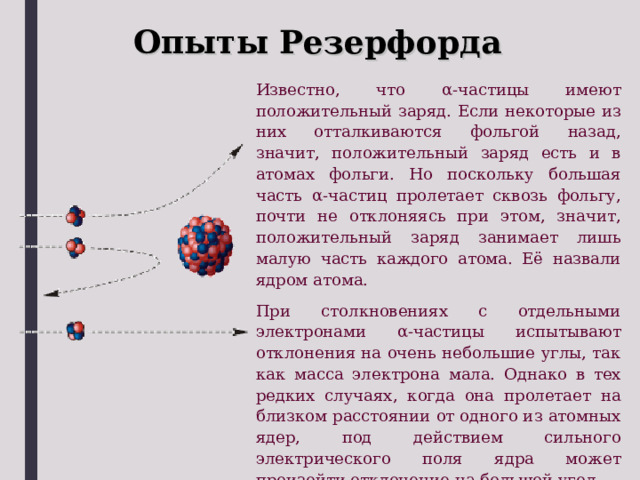 Опыты Резерфорда Известно, что α -частицы имеют положительный заряд. Если некоторые из них отталкиваются фольгой назад, значит, положительный заряд есть и в атомах фольги. Но поскольку большая часть α -частиц пролетает сквозь фольгу, почти не отклоняясь при этом, значит, положительный заряд занимает лишь малую часть каждого атома. Её назвали ядром атома. При столкновениях с отдельными электронами α -частицы испытывают отклонения на очень небольшие углы, так как масса электрона мала. Однако в тех редких случаях, когда она пролетает на близком расстоянии от одного из атомных ядер, под действием сильного электрического поля ядра может произойти отклонение на большой угол. 