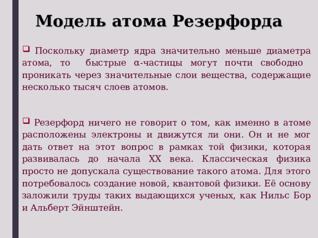 Модель атома Резерфорда  Поскольку диаметр ядра значительно меньше диаметра атома, то быстрые α -частицы могут почти свободно проникать через значительные слои вещества, содержащие несколько тысяч слоев атомов.  Резерфорд ничего не говорит о том, как именно в атоме расположены электроны и движутся ли они. Он и не мог дать ответ на этот вопрос в рамках той физики, которая развивалась до начала ХХ века. Классическая физика просто не допускала существование такого атома. Для этого потребовалось создание новой, квантовой физики. Её основу заложили труды таких выдающихся ученых, как Нильс Бор и Альберт Эйнштейн. 