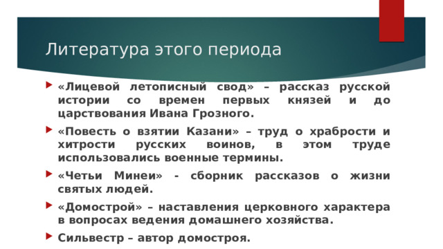 Литература этого периода «Лицевой летописный свод» – рассказ русской истории со времен первых князей и до царствования Ивана Грозного. «Повесть о взятии Казани» – труд о храбрости и хитрости русских воинов, в этом труде использовались военные термины. «Четьи Минеи» - сборник рассказов о жизни святых людей. «Домострой» – наставления церковного характера в вопросах ведения домашнего хозяйства. Сильвестр – автор домостроя. 