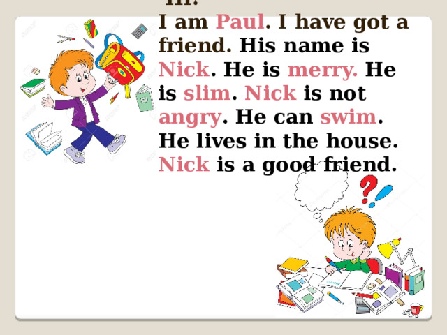  Hi! I am Paul . I have got a friend.  His name is Nick . He is merry.  He is slim . Nick is not angry . He can swim . He lives in the house. Nick is a good friend. 