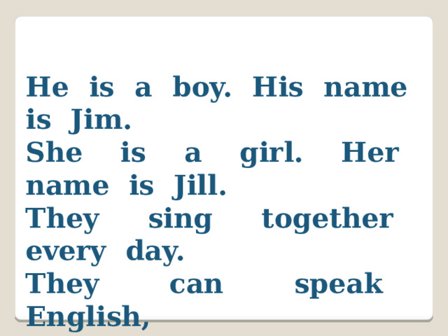He is a boy. His name is Jim. She is a girl. Her name is Jill. They sing together every day. They can speak English, Read and play!  