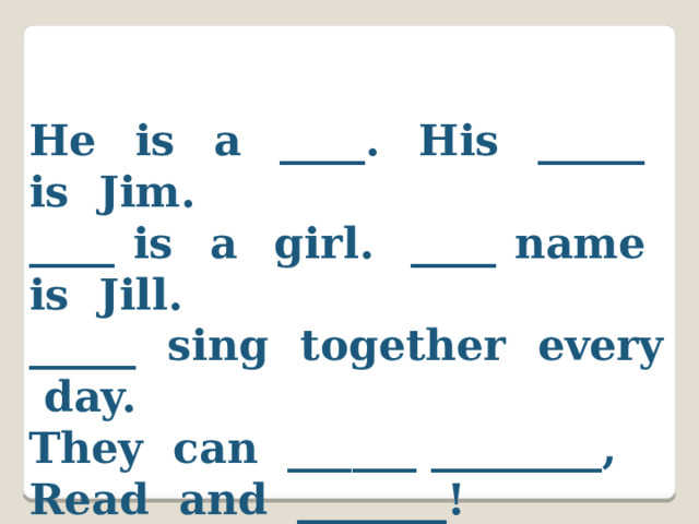 He is a ____. His _____ is Jim. ____ is a girl. ____ name is Jill. _____ sing together every day. They can ______ ________, Read and _______! 