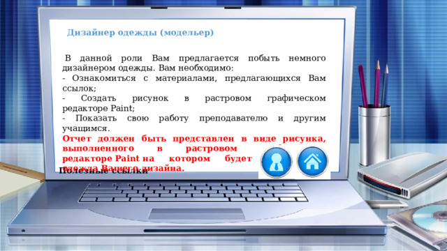 Дизайнер одежды (модельер)   В данной роли Вам предлагается побыть немного дизайнером одежды. Вам необходимо: - Ознакомиться с материалами, предлагающихся Вам ссылок; - Создать рисунок в растровом графическом редакторе Paint; - Показать свою работу преподавателю и другим учащимся. Отчет должен быть представлен в виде рисунка, выполненного в растровом графическом редакторе Paint на котором будет изображена одежда Вашего дизайна. Полезные ссылки 