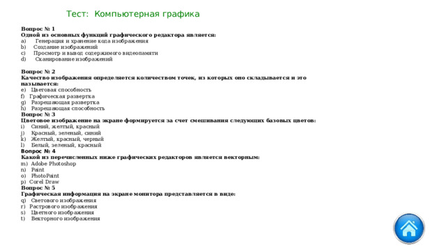 Тест: Компьютерная графика Вопрос № 1   Одной из основных функций графического редактора является:   Генерация и хранение кода изображения Создание изображений Просмотр и вывод содержимого видеопамяти   Сканирование изображений Вопрос № 2   Качество изображения определяется количеством точек, из которых оно складывается и это называется:   Цветовая способность Графическая развертка   Разрешающая развертка   Разрешающая способность Вопрос № 3   Цветовое изображение на экране формируется за счет смешивания следующих базовых цветов:   Синий, желтый, красный   Красный, зеленый, синий   Желтый, красный, черный   Белый, зеленый, красный Вопрос № 4   Какой из перечисленных ниже графических редакторов является векторным:   Adobe Photoshop   Paint   PhotoPaint Corel Draw Вопрос № 5   Графическая информация на экране монитора представляется в виде:   Светового изображения Растрового изображения   Цветного изображения   Векторного изображения 