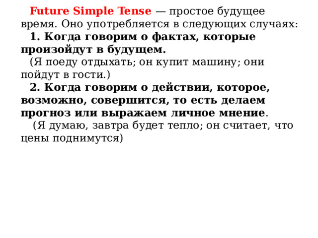 Future Simple Tense — простое будущее время. Оно употребляется в следующих случаях: 1. Когда говорим о фактах, которые произойдут в будущем.  (Я поеду отдыхать; он купит машину; они пойдут в гости.) 2. Когда говорим о действии, которое, возможно, совершится, то есть делаем прогноз или выражаем личное мнение .  (Я думаю, завтра будет тепло; он считает, что цены поднимутся)    