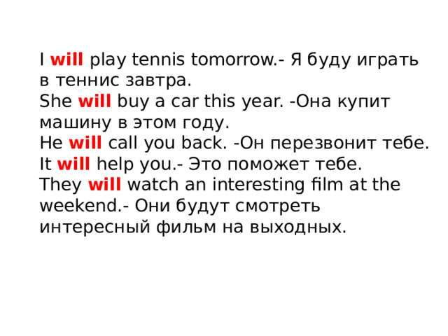 I will play tennis tomorrow.- Я буду играть в теннис завтра. She will buy a car this year. -Она купит машину в этом году. He will call you back. -Он перезвонит тебе. It will help you.- Это поможет тебе. They will watch an interesting film at the weekend.- Они будут смотреть интересный фильм на выходных.    