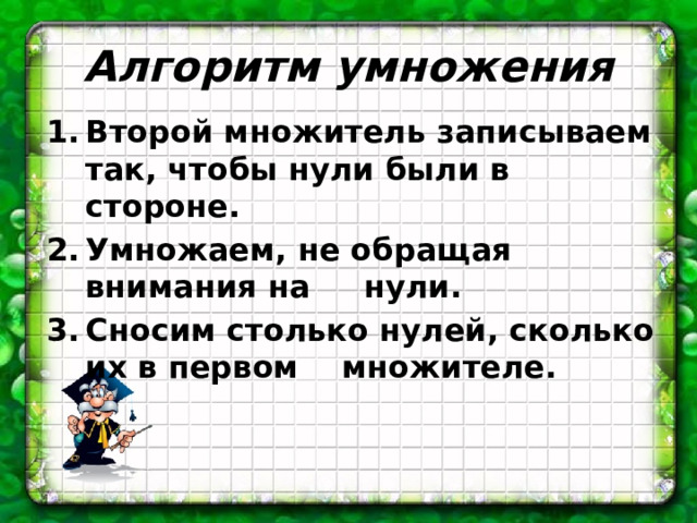 Алгоритм умножения Второй множитель записываем так, чтобы нули были в стороне. Умножаем, не обращая внимания на нули. Сносим столько нулей, сколько их в первом множителе. 