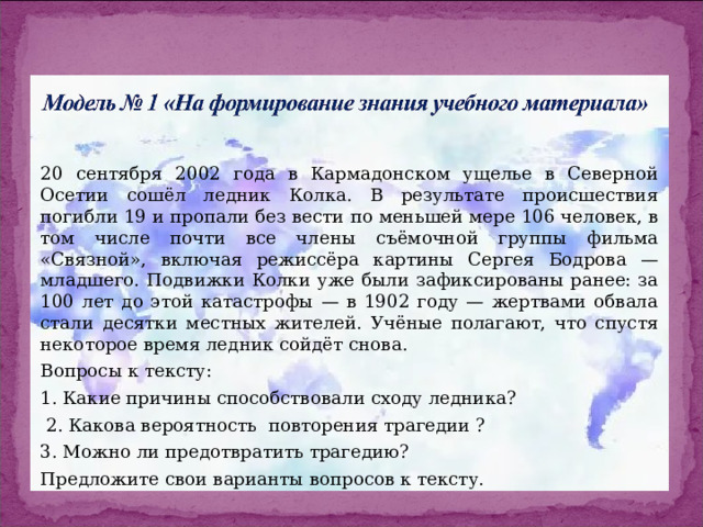 20 сентября 2002 года в Кармадонском ущелье в Северной Осетии сошёл ледник Колка. В результате происшествия погибли 19 и пропали без вести по меньшей мере 106 человек, в том числе почти все члены съёмочной группы фильма «Связной», включая режиссёра картины Сергея Бодрова — младшего. Подвижки Колки уже были зафиксированы ранее: за 100 лет до этой катастрофы — в 1902 году — жертвами обвала стали десятки местных жителей. Учёные полагают, что спустя некоторое время ледник сойдёт снова. Вопросы к тексту: 1. Какие причины способствовали сходу ледника?  2. Какова вероятность повторения трагедии ? 3. Можно ли предотвратить трагедию? Предложите свои варианты вопросов к тексту. 