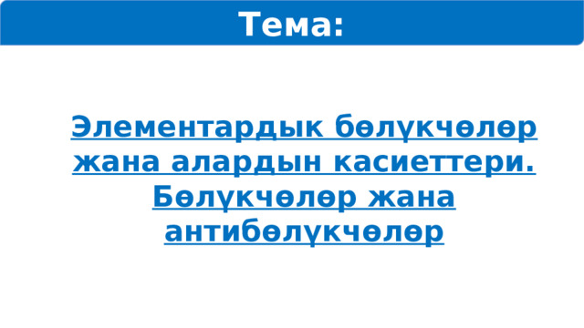 Тема: Элементардык бөлүкчөлөр жана алардын касиеттери. Бөлүкчөлөр жана антибөлүкчөлөр 