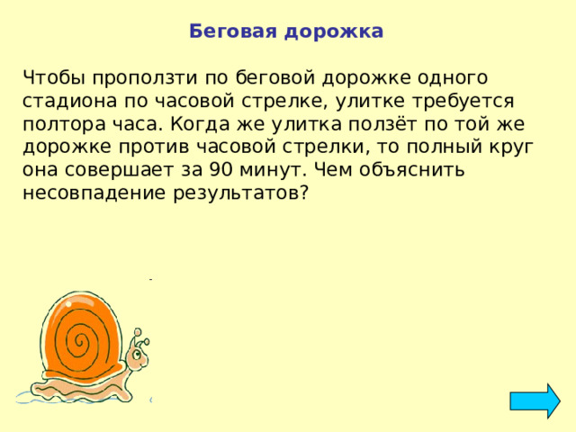 Беговая дорожка  Чтобы проползти по беговой дорожке одного стадиона по часовой стрелке, улитке требуется полтора часа. Когда же улитка ползёт по той же дорожке против часовой стрелки, то полный круг она совершает за 90 минут. Чем объяснить несовпадение результатов? 