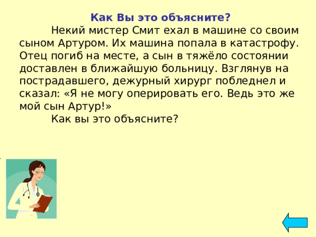 Как Вы это объясните?  Некий мистер Смит ехал в машине со своим сыном Артуром. Их машина попала в катастрофу. Отец погиб на месте, а сын в тяжёло состоянии доставлен в ближайшую больницу. Взглянув на пострадавшего, дежурный хирург побледнел и сказал: «Я не могу оперировать его. Ведь это же мой сын Артур!»  Как вы это объясните? 