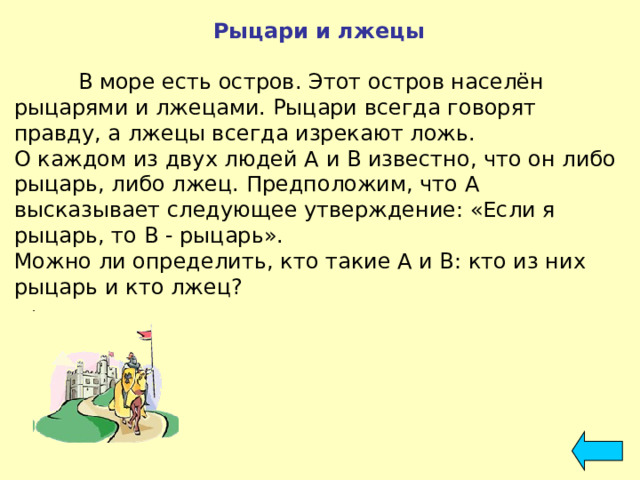 Рыцари и лжецы   В море есть остров. Этот остров населён рыцарями и лжецами. Рыцари всегда говорят правду, а лжецы всегда изрекают ложь. О каждом из двух людей А и В известно, что он либо рыцарь, либо лжец. Предположим, что А высказывает следующее утверждение: «Если я рыцарь, то В - рыцарь». Можно ли определить, кто такие А и В: кто из них рыцарь и кто лжец? 