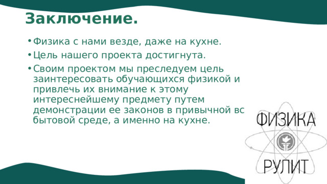 Заключение.   Физика с нами везде, даже на кухне. Цель нашего проекта достигнута. Своим проектом мы преследуем цель заинтересовать обучающихся физикой и привлечь их внимание к этому интереснейшему предмету путем демонстрации ее законов в привычной всем бытовой среде, а именно на кухне.  