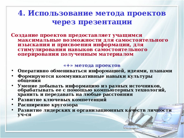 4. Использование метода проектов через презентации Создание проектов предоставляет учащимся максимальные возможности для самостоятельного изыскания и присвоения информации, для стимулирования навыков самостоятельного оперирования полученным материалом   «+» метода проектов Оперативно обмениваться информацией, идеями, планами Формируются коммуникативные навыки культуры общения Умение добывать информацию из разных источников, обрабатывать ее с помощью компьютерных технологий, хранить и передавать на любые расстояния Развитие ключевых компетенций Расширение кругозора Развитие лидерских и организационных качеств личности уч-ся   