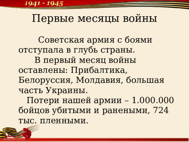 Первые месяцы войны  Советская армия с боями отступала в глубь страны.  В первый месяц войны оставлены: Прибалтика, Белоруссия, Молдавия, большая часть Украины.  Потери нашей армии – 1.000.000 бойцов убитыми и ранеными, 724 тыс. пленными.   