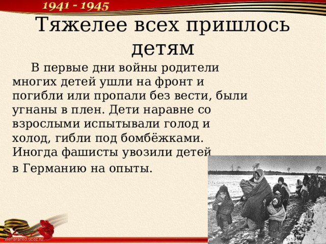 Тяжелее всех пришлось детям  В первые дни войны родители многих детей ушли на фронт и погибли или пропали без вести, были угнаны в плен. Дети наравне со взрослыми испытывали голод и холод, гибли под бомбёжками. Иногда фашисты увозили детей в Германию на опыты. 