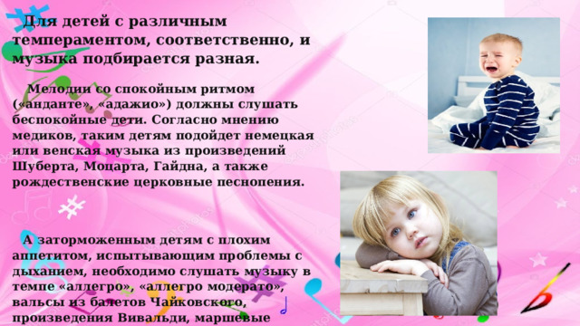 Для детей с различным темпераментом, соответственно, и музыка подбирается разная.  Мелодии со спокойным ритмом («анданте», «адажио») должны слушать беспокойные дети. Согласно мнению медиков, таким детям подойдет немецкая или венская музыка из произведений Шуберта, Моцарта, Гайдна, а также рождественские церковные песнопения.  А заторможенным детям с плохим аппетитом, испытывающим проблемы с дыханием, необходимо слушать музыку в темпе «аллегро», «аллегро модерато», вальсы из балетов Чайковского, произведения Вивальди, маршевые композиции. Неоднократно отмечалось, что значительно сильнее влияют на ребенка мелодии со словами. Причем язык, которым сопровождается произведение практически не имеет значения. 