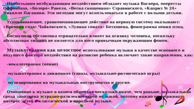 Наибольшим возбуждающим воздействием обладает музыка Вагнера, оперетты Оффенбаха, «Болеро» Равеля, «Весна священная» Стравинского,  «Каприз № 24» Никколо Паганини. Эти мелодии могут использоваться в работе с вялыми детьми. Успокаивающее, уравновешивающее действие на нервную систему оказывают: «Времена года» Чайковского, «Лунная соната» Бетховена, фонограмма пения птиц. Бесшумная обстановка отрицательно влияет на психику человека, поскольку абсолютная тишина не является для него привычным окружающим фоном. Музыкотерапия как целостное использование музыки в качестве основного и ведущего фактора воздействия на развитие ребенка включает такие направления, как: -вокалотерапия (пение) музыкотерапия в движениях (танцы, музыкально-ритмические игры) музицирования на музыкальных инструментах и другие. Отношение к музыке в нашем обществе несколько иначе, чем раньше, музыкальная среда заполнена эстрадно-развлекательной музыкой, поэтому важно поддерживать интерес детей к классической и народной музыке.  