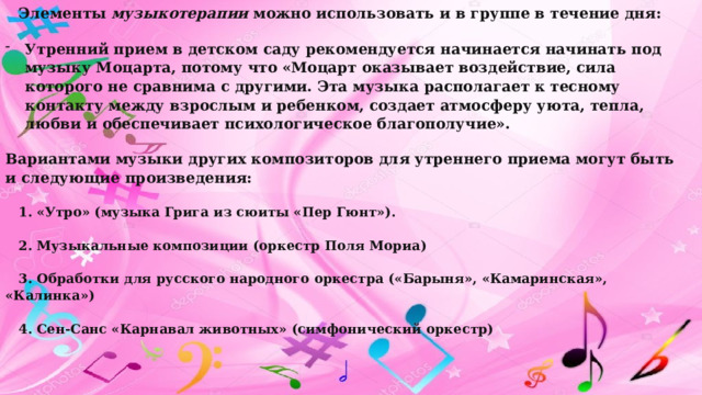 Элементы музыкотерапии можно использовать и в группе в течение дня: Утренний прием в детском саду рекомендуется начинается начинать под музыку Моцарта, потому что «Моцарт оказывает воздействие, сила которого не сравнима с другими. Эта музыка располагает к тесному контакту между взрослым и ребенком, создает атмосферу уюта, тепла, любви и обеспечивает психологическое благополучие». Вариантами музыки других композиторов для утреннего приема могут быть и следующие произведения: 1. «Утро» (музыка Грига из сюиты «Пер Гюнт»). 2. Музыкальные композиции (оркестр Поля Мориа) 3. Обработки для русского народного оркестра («Барыня», «Камаринская», «Калинка») 4. Сен-Санс «Карнавал животных» (симфонический оркестр) 