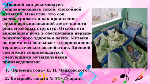 Дневной сон рекомендуют сопровровождать тихой, спокойной музыкой. Известно, что сон рассматривается как проявление сложноорганизованной деятельности ряда мозговых структур. Отсюда его важнейшая роль в обеспечении нервно-психического здоровья детей. Музыка во время сна оказывает оздоровляющее терапевтическое воздействие. Дневной сон может сопровождаться следующими музыкальными произведениями: 1. «Времена года» П. И. Чайковского. 2. Бетховен, соната № 14 «Лунная». 3. Бах – Гуно «Аве Мария». 