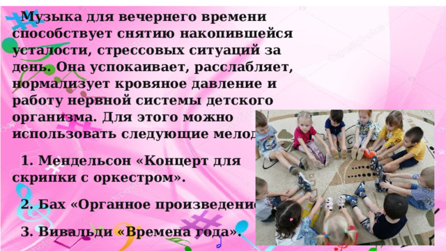 Музыка для вечернего времени способствует снятию накопившейся усталости, стрессовых ситуаций за день. Она успокаивает, расслабляет, нормализует кровяное давление и работу нервной системы детского организма. Для этого можно использовать следующие мелодии: 1. Мендельсон «Концерт для скрипки с оркестром». 2. Бах «Органное произведение». 3. Вивальди «Времена года». 4. «Голоса природы». 