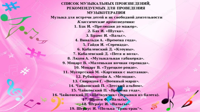 СПИСОК МУЗЫКАЛЬНЫХ ПРОИЗВЕДЕНИЙ, РЕКОМЕНДУЕМЫХ ДЛЯ ПРОВЕДЕНИЯ МУЗЫКОТЕРАПИИ   Музыка для встречи детей и их свободной деятельности Классические произведения: 1. Бах И. «Прелюдия до мажор». 2. Бах И. «Шутка». 3. Брамс И. «Вальс». 4. Вивальди А. «Времена года». 5. Гайдн И. «Серенада». 6. Кабалевский Д. «Клоуны». 7. Кабалевский Д. «Петя и волк». 8. Лядов А. «Музыкальная табакерка». 9. Моцарт В. «Маленькая ночная серенада». 10. Моцарт В. «Турецкое рондо». 11. Мусоргский М. «Картинки с выставки». 12. Рубинштейн А. «Мелодия». 13. Свиридов Г. «Военный марш». 14. Чайковский П. «Детский альбом». 15. Чайковский П. «Времена года». 16. Чайковский П. «Щелкунчик» (отрывки из балета). 17. Шопен Ф. «Вальсы». 18. Штраус И. «Вальсы». 19. Штраус И. «Полька 