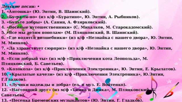 Детские песни: • 1. «Антошка» (Ю. Энтин, В. Шаинский). 2. «Бу-ра-ти-но» (из к/ф «Буратино», Ю. Энтин, А. Рыб­ников). 3. «Будьте добры» (А. Санин, А. Флярковский). 4. «Веселые путешественники» (С. Михалков, М. Старокадомский). 5. «Все мы делим пополам» (М. Пляцковский, В. Шаинский). 6. «Где водятся волшебники» (из к/ф «Незнайка с нашего двора», Ю. Энтин, М. Минков). 7. «Да здравствует сюрприз» (из к/ф «Незнайка с нашего двора», Ю. Энтин, М. Минков). 8. «Если добрый ты» (из м/ф «Приключения кота Леопольда», М. Пляцковский, Б. Савельев). 9. «Колокола» (из к/ф «Приключения Электроника», Ю. Эн­тин, Е. Крылатов). 10. «Крылатые качели» (из к/ф «Приключения Электроника», Ю.Энтин, Г.Гладков). 11. «Лучики надежды и добра» (ел. и муз. Е. Войтенко). 12. «Настоящий друг» (из м/ф «Тимка и Димка», М. Пляц­ковский, Б. Савельев). 13. «Песенка Бременских музыкантов» (Ю. Энтин, Г. Глад­ков). 14. «Песенка о волшебниках» (В. Луговой, Г. Гладков). 15. «Песня смелого моряка» (из м/ф «Голубой щенок», Ю. Эн­тин, Г. Гладков). 16. «Прекрасное далеко» (из к/ф «Гостья из будущего», Ю. Энтин, Е.Крылатов). 17. «Танец утят» (французская народная песня).   