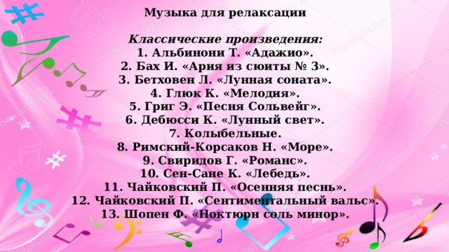Музыка для релаксации  Классические произведения: 1. Альбинони Т. «Адажио». 2. Бах И. «Ария из сюиты № 3». 3. Бетховен Л. «Лунная соната». 4. Глюк К. «Мелодия». 5. Григ Э. «Песня Сольвейг». 6. Дебюсси К. «Лунный свет». 7. Колыбельные. 8. Римский-Корсаков Н. «Море». 9. Свиридов Г. «Романс». 10. Сен-Сане К. «Лебедь». 11. Чайковский П. «Осенняя песнь». 12. Чайковский П. «Сентиментальный вальс». 13. Шопен Ф. «Ноктюрн соль минор».   