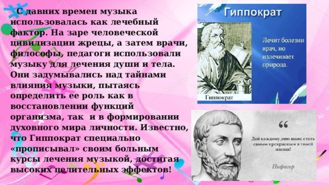 С давних времен музыка использовалась как лечебный фактор. На заре человеческой цивилизации жрецы, а затем врачи, философы, педагоги использовали музыку для лечения души и тела. Они задумывались над тайнами влияния музыки, пытаясь определить ее роль как в восстановлении функций организма, так и в формировании духовного мира личности. Известно, что Гиппократ специально «прописывал» своим больным курсы лечения музыкой, достигая высоких целительных эффектов! 