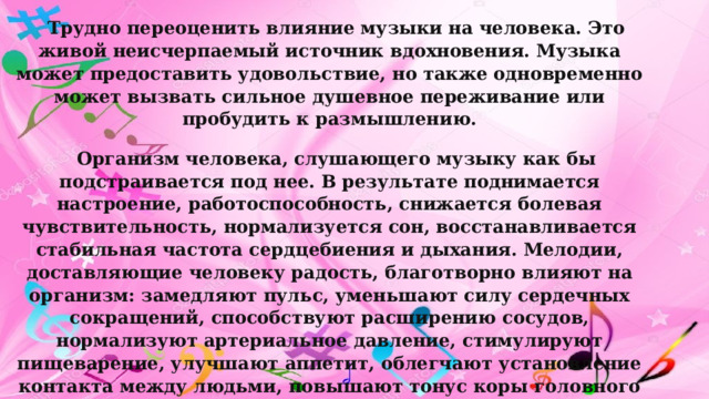 Трудно переоценить влияние музыки на человека. Это живой неисчерпаемый источник вдохновения. Музыка может предоставить удовольствие, но также одновременно может вызвать сильное душевное переживание или пробудить к размышлению. Организм человека, слушающего музыку как бы подстраивается под нее. В результате поднимается настроение, работоспособность, снижается болевая чувствительность, нормализуется сон, восстанавливается стабильная частота сердцебиения и дыхания. Мелодии, доставляющие человеку радость, благотворно влияют на организм: замедляют пульс, уменьшают силу сердечных сокращений, способствуют расширению сосудов, нормализуют артериальное давление, стимулируют пищеварение, улучшают аппетит, облегчают установление контакта между людьми, повышают тонус коры головного мозга, улучшают обмен веществ, стимулируют дыхание и кровообращение, усиливают внимание. 