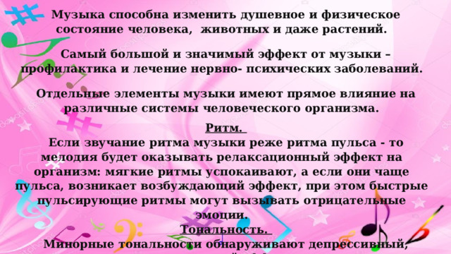 Музыка способна изменить душевное и физическое состояние человека, животных и даже растений. Самый большой и значимый эффект от музыки – профилактика и лечение нервно- психических заболеваний. Отдельные элементы музыки имеют прямое влияние на различные системы человеческого организма. Ритм.  Если звучание ритма музыки реже ритма пульса - то мелодия будет оказывать релаксационный эффект на организм: мягкие ритмы успокаивают, а если они чаще пульса, возникает возбуждающий эффект, при этом быстрые пульсирующие ритмы могут вызывать отрицательные эмоции. Тональность.  Минорные тональности обнаруживают депрессивный, подавляющий эффект. Мажорные - поднимают настроение, приводят в хорошее расположение духа, повышают артериальное давление и мускульный тонус. 