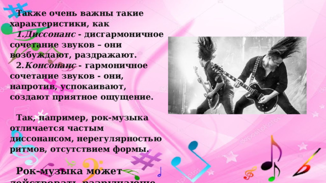 Также очень важны такие характеристики, как  1.Диссонанс  - дисгармоничное сочетание звуков – они возбуждают, раздражают. 2. Консонанс  - гармоничное сочетание звуков - они, напротив, успокаивают, создают приятное ощущение.  Так, например, рок-музыка отличается частым диссонансом, нерегулярностью ритмов, отсутствием формы.  Рок-музыка может действовать разрушающе на мозг! 