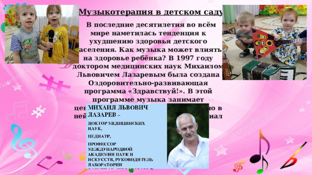 Музыкотерапия в детском саду В последние десятилетия во всём мире наметилась тенденция к ухудшению здоровья детского населения. Как музыка может влиять на здоровье ребёнка? В 1997 году доктором медицинских наук Михаилом Львовичем Лазаревым была создана Оздоровительно-развивающая программа «Здравствуй!». В этой программе музыка занимает центральное место, так как «именно в ней заложен колоссальный потенциал для оздоровления». 