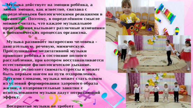 Музыка действует на эмоции ребёнка, а любая эмоция, как известно, связана с определёнными биологическими реакциями в организме. Поэтому, в определённом смысле можно считать, что каждое музыкальное произведение вызывает различные изменения в биохимических процессах организма. Музыка развивает экспрессию человека – двигательную, речевую, мимическую. Прослушивание медитативной музыки приводит ребёнка в состояние полного расслабления, при котором восстанавливается естественное физиологическое дыхание. Музыка позволяет снимать стрессы и может быть первым шагом на пути оздоровления. Другими словами, музыка может стать одним из условий формирования здорового образа жизни, а оздоровительные занятия с использованием музыки дадут потрясающий эффект. Восприятие музыки не требует предварительной подготовки и доступно детям самого раннего возраста.  В дошкольном возрасте седативный или активизирующий эффект музыки достигается в музыкальном оформлении игр, музыкальной релаксации. 