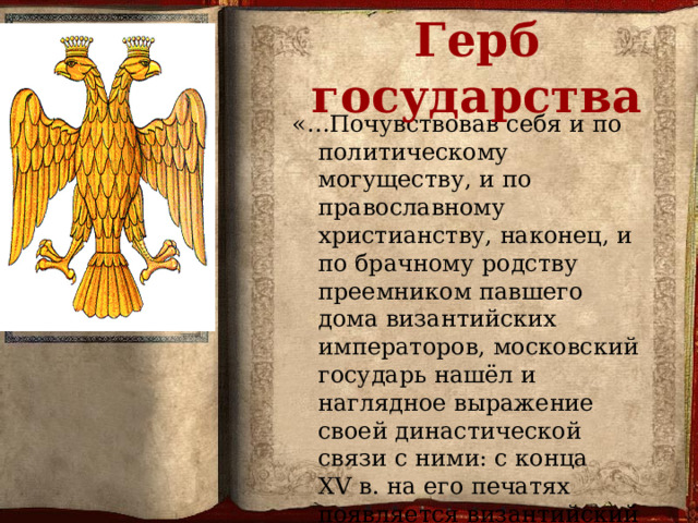  Герб государства «…Почувствовав себя и по политическому могуществу, и по православному христианству, наконец, и по брачному родству преемником павшего дома византийских императоров, московский государь нашёл и наглядное выражение своей династической связи с ними: с конца XV в. на его печатях появляется византийский герб — двуглавый орёл».   В. О. Ключевский.  